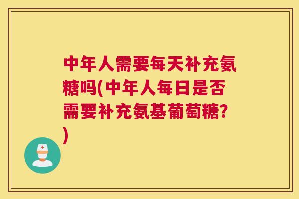 中年人需要每天补充氨糖吗(中年人每日是否需要补充氨基葡萄糖？)