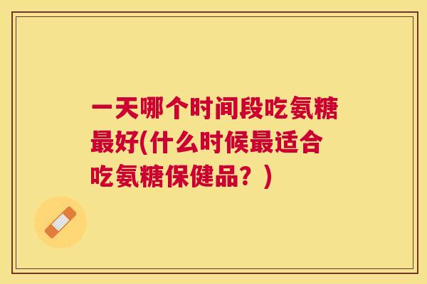 一天哪个时间段吃氨糖最好(什么时候最适合吃氨糖保健品？)