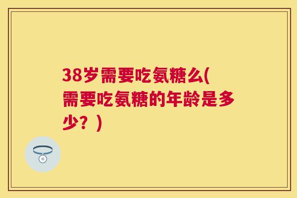 38岁需要吃氨糖么(需要吃氨糖的年龄是多少？)