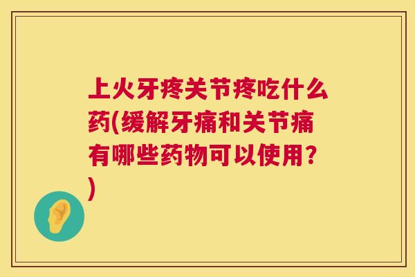 上火牙疼关节疼吃什么药(缓解牙痛和关节痛有哪些药物可以使用？)