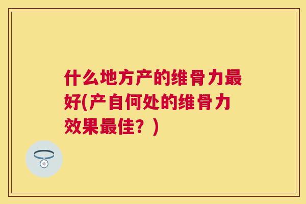 什么地方产的维骨力最好(产自何处的维骨力效果最佳？)