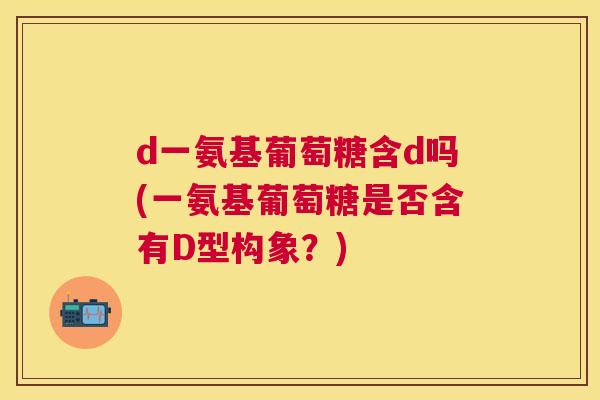 d一氨基葡萄糖含d吗(一氨基葡萄糖是否含有D型构象？)