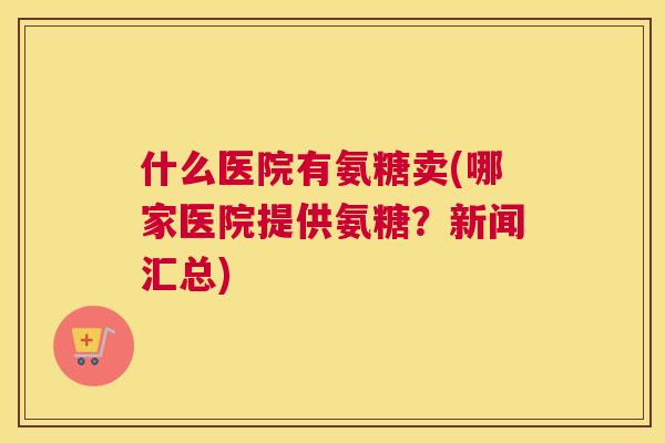 什么医院有氨糖卖(哪家医院提供氨糖？新闻汇总)