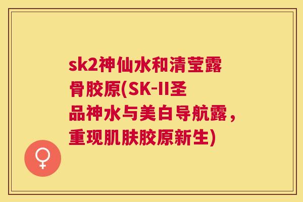 sk2神仙水和清莹露骨胶原(SK-II圣品神水与美白导航露，重现肌肤胶原新生)