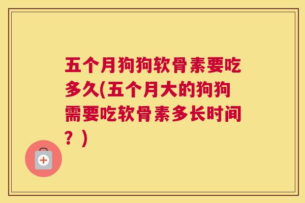 五个月狗狗软骨素要吃多久(五个月大的狗狗需要吃软骨素多长时间？)