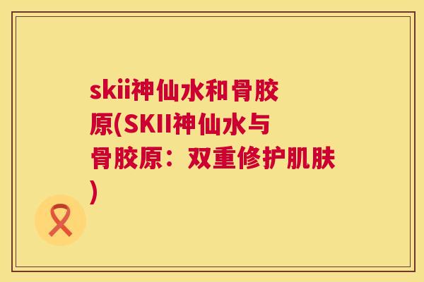 skii神仙水和骨胶原(SKII神仙水与骨胶原：双重修护肌肤)