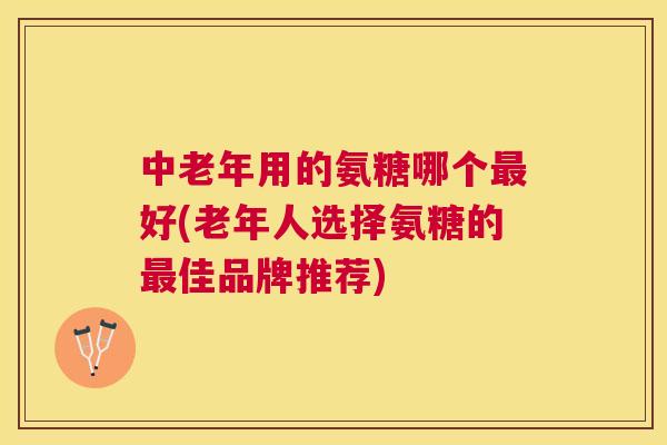 中老年用的氨糖哪个最好(老年人选择氨糖的最佳品牌推荐)