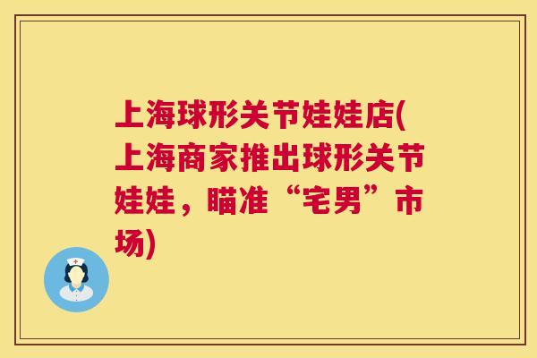 上海球形关节娃娃店(上海商家推出球形关节娃娃，瞄准“宅男”市场)