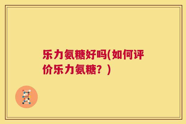 乐力氨糖好吗(如何评价乐力氨糖？)