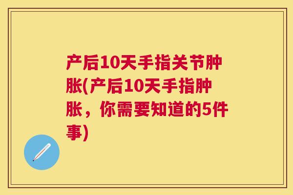 产后10天手指关节肿胀(产后10天手指肿胀，你需要知道的5件事)