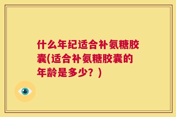 什么年纪适合补氨糖胶囊(适合补氨糖胶囊的年龄是多少？)