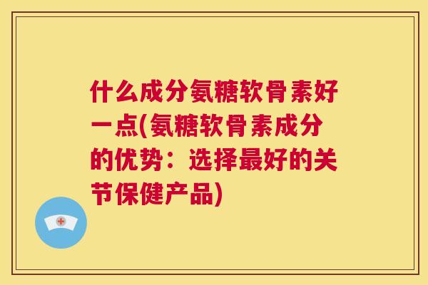 什么成分氨糖软骨素好一点(氨糖软骨素成分的优势:选择最好的关节保健产品)