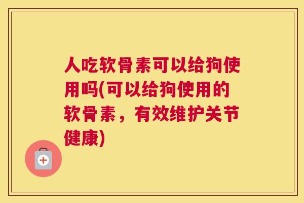 人吃软骨素可以给狗使用吗(可以给狗使用的软骨素，有效维护关节健康)