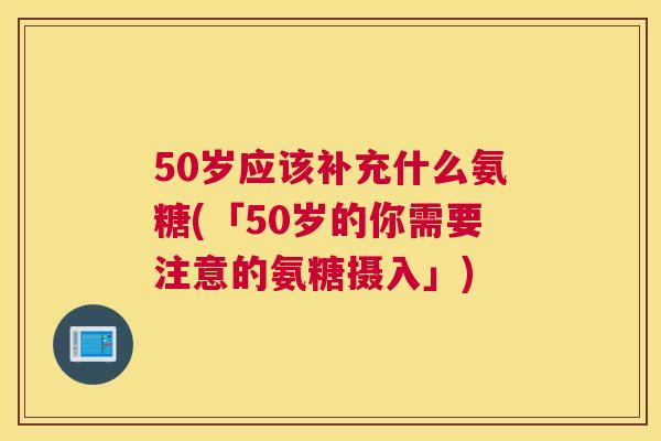 50岁应该补充什么氨糖(「50岁的你需要注意的氨糖摄入」)