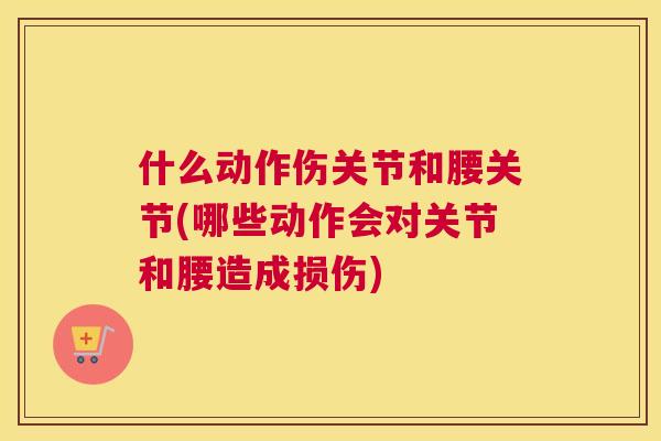 什么动作伤关节和腰关节(哪些动作会对关节和腰造成损伤)