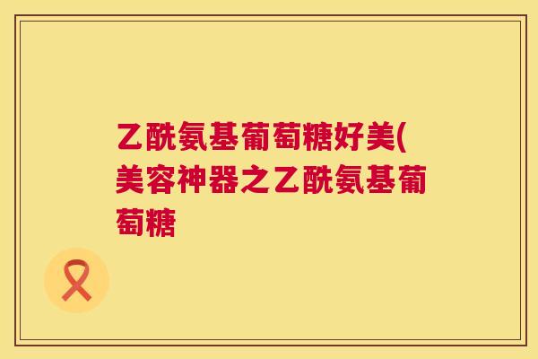 乙酰氨基葡萄糖好美(美容神器之乙酰氨基葡萄糖