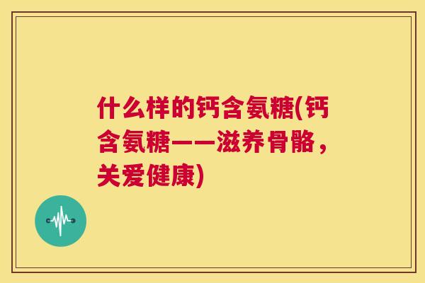 什么样的钙含氨糖(钙含氨糖——滋养骨骼，关爱健康)