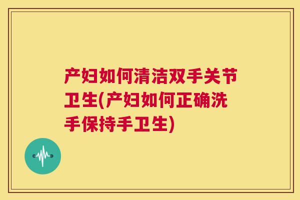 产妇如何清洁双手关节卫生(产妇如何正确洗手保持手卫生)