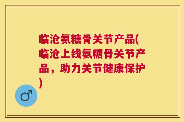 临沧氨糖骨关节产品(临沧上线氨糖骨关节产品，助力关节健康保护)