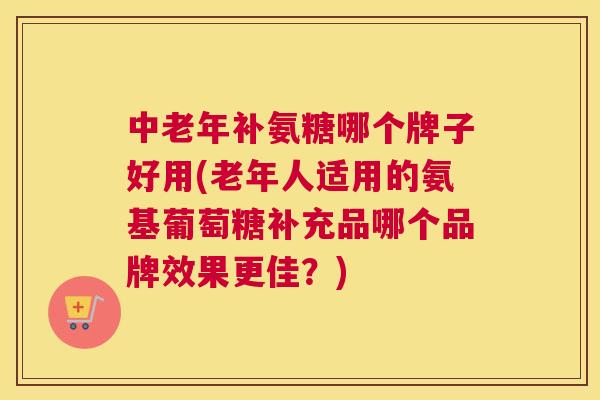 中老年补氨糖哪个牌子好用(老年人适用的氨基葡萄糖补充品哪个品牌效果更佳？)