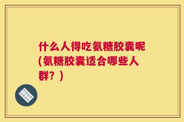 什么人得吃氨糖胶囊呢(氨糖胶囊适合哪些人群？)