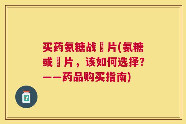 买药氨糖战垽片(氨糖或垽片，该如何选择？——药品购买指南)