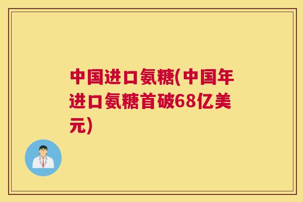 中国进口氨糖(中国年进口氨糖首破68亿美元)