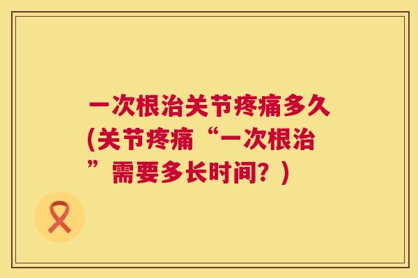 一次根治关节疼痛多久(关节疼痛“一次根治”需要多长时间？)