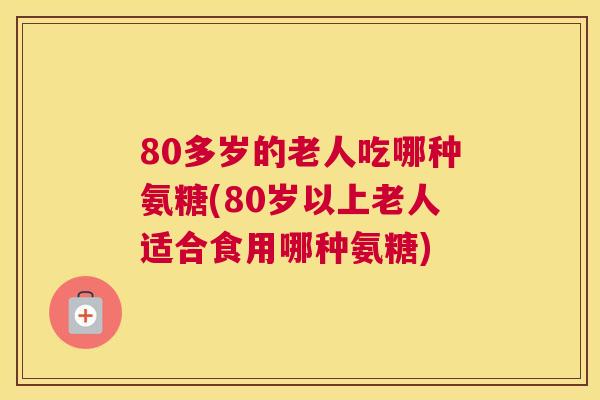 80多岁的老人吃哪种氨糖(80岁以上老人适合食用哪种氨糖)