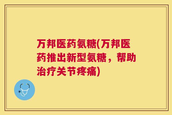 万邦医药氨糖(万邦医药推出新型氨糖，帮助治疗关节疼痛)