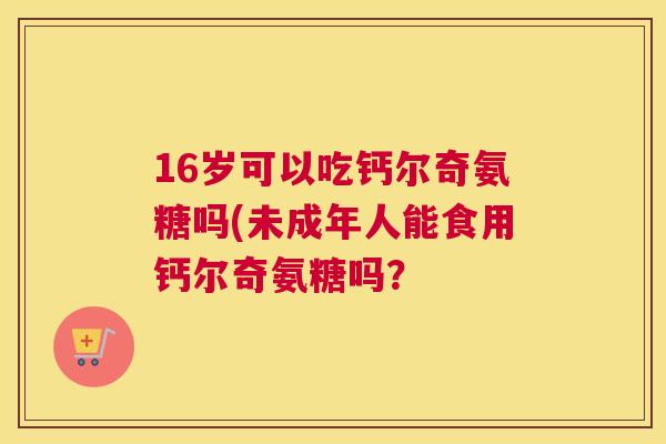 16岁可以吃钙尔奇氨糖吗(未成年人能食用钙尔奇氨糖吗? 16岁可以吃钙尔奇氨糖吗(未成年人能食用钙尔奇氨糖吗?