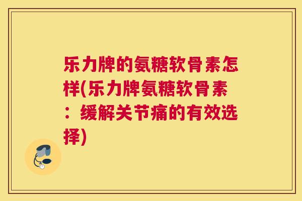 乐力牌的氨糖软骨素怎样(乐力牌氨糖软骨素:缓解关节痛的有效选择)