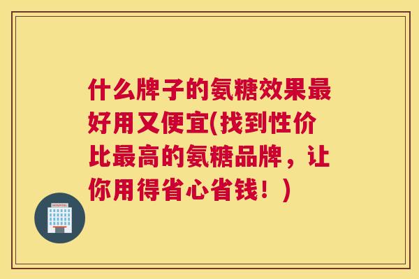 什么牌子的氨糖效果最好用又便宜(找到性价比最高的氨糖品牌，让你用得省心省钱！)
