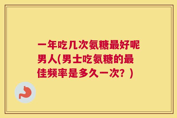 一年吃几次氨糖最好呢男人(男士吃氨糖的最佳频率是多久一次？)