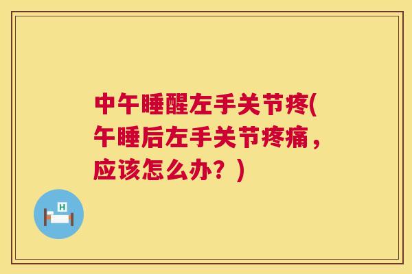 中午睡醒左手关节疼(午睡后左手关节疼痛，应该怎么办？)