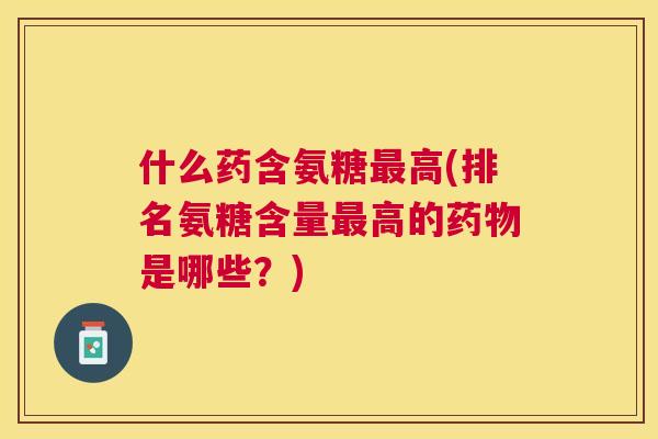什么药含氨糖最高(排名氨糖含量最高的药物是哪些？)