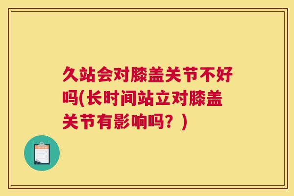 久站会对膝盖关节不好吗(长时间站立对膝盖关节有影响吗？)