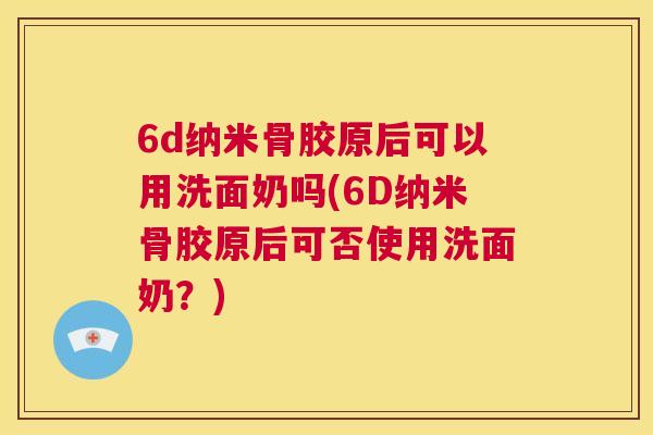 6d纳米骨胶原后可以用洗面奶吗(6D纳米骨胶原后可否使用洗面奶？)
