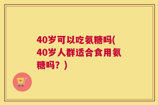 40岁可以吃氨糖吗(40岁人群适合食用氨糖吗？)