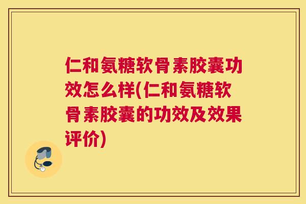 仁和氨糖软骨素胶囊功效怎么样(仁和氨糖软骨素胶囊的功效及效果评价)