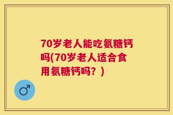 70岁老人能吃氨糖钙吗(70岁老人适合食用氨糖钙吗？)