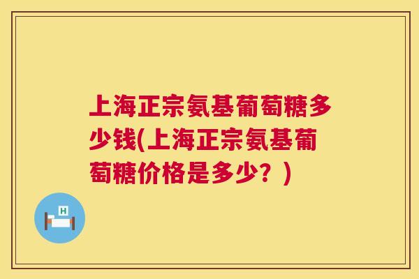 上海正宗氨基葡萄糖多少钱(上海正宗氨基葡萄糖价格是多少？)