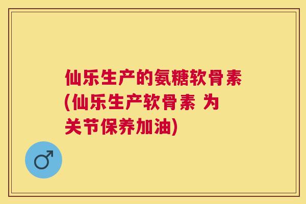 仙乐生产的氨糖软骨素(仙乐生产软骨素 为关节保养加油)