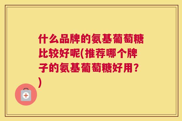 什么品牌的氨基葡萄糖比较好呢(推荐哪个牌子的氨基葡萄糖好用？)