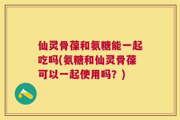 仙灵骨葆和氨糖能一起吃吗(氨糖和仙灵骨葆可以一起使用吗？)