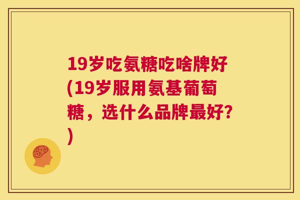 19岁吃氨糖吃啥牌好(19岁服用氨基葡萄糖，选什么品牌最好？)