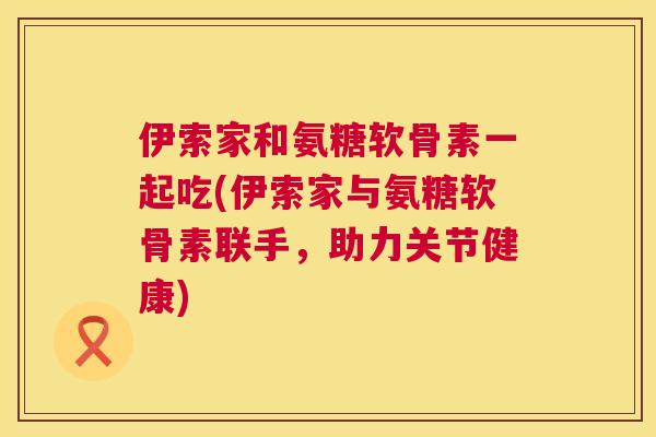 伊索家和氨糖软骨素一起吃(伊索家与氨糖软骨素联手，助力关节健康)