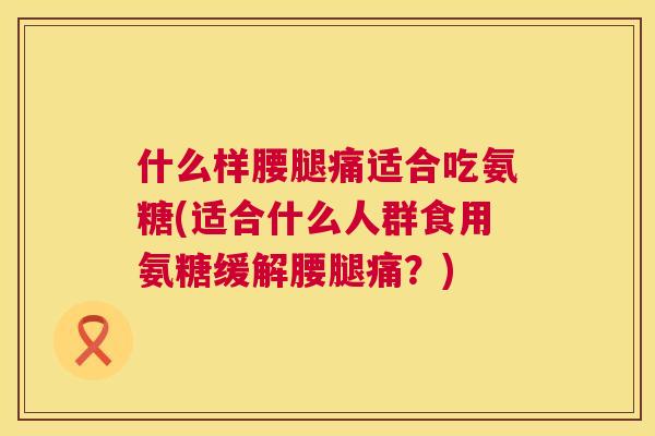 什么样腰腿痛适合吃氨糖(适合什么人群食用氨糖缓解腰腿痛？)