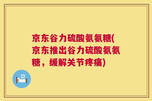 京东谷力硫酸氨氨糖(京东推出谷力硫酸氨氨糖，缓解关节疼痛)