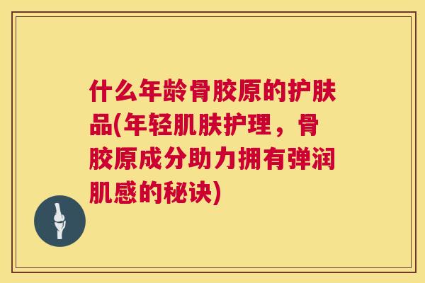 什么年龄骨胶原的护肤品(年轻肌肤护理，骨胶原成分助力拥有弹润肌感的秘诀)